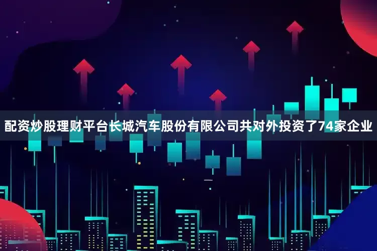 配资炒股理财平台长城汽车股份有限公司共对外投资了74家企业
