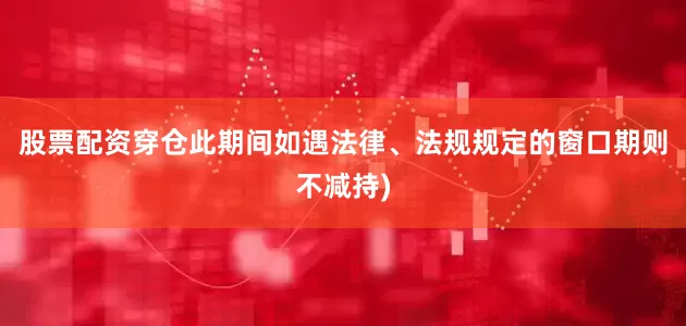 股票配资穿仓此期间如遇法律、法规规定的窗口期则不减持)