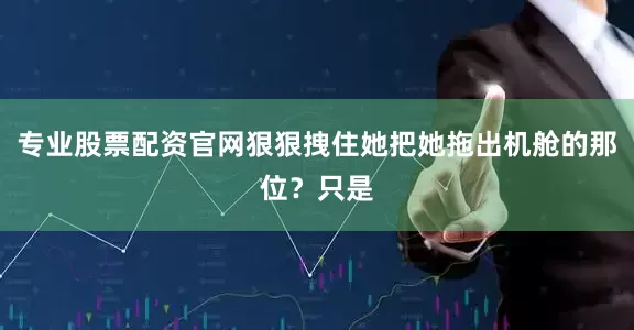 专业股票配资官网狠狠拽住她把她拖出机舱的那位？只是