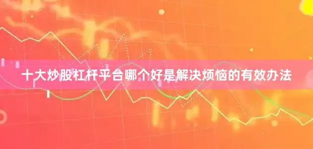 十大炒股杠杆平台哪个好是解决烦恼的有效办法
