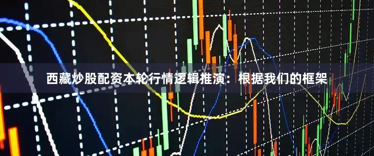 西藏炒股配资本轮行情逻辑推演：根据我们的框架