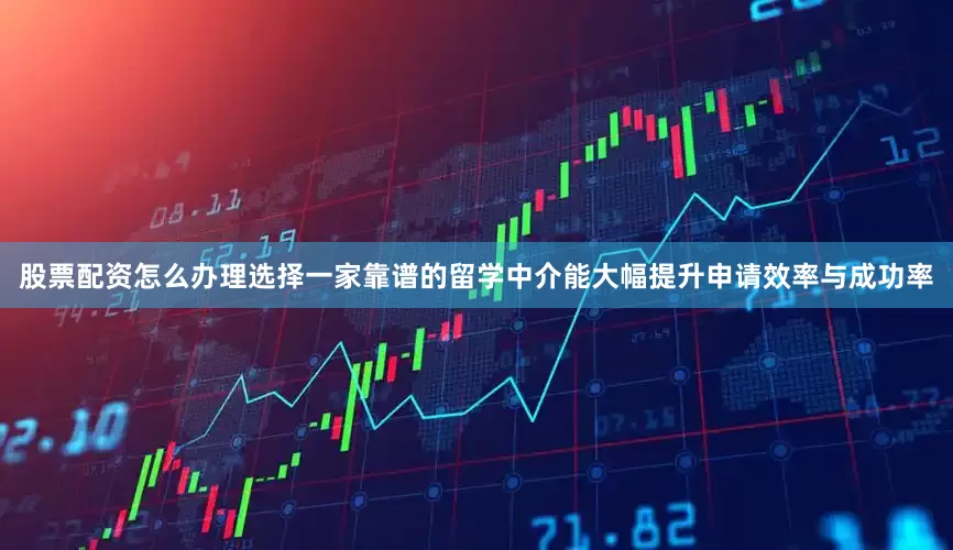 股票配资怎么办理选择一家靠谱的留学中介能大幅提升申请效率与成功率