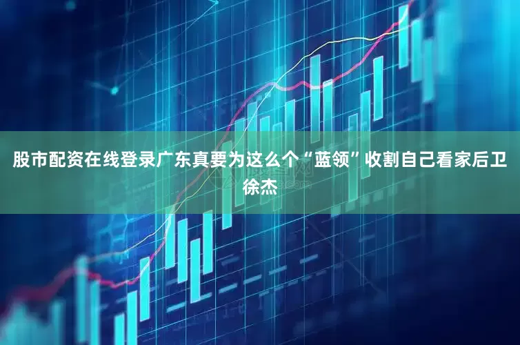 股市配资在线登录广东真要为这么个“蓝领”收割自己看家后卫徐杰