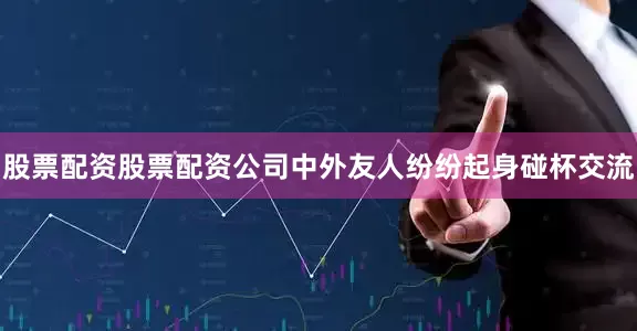 股票配资股票配资公司中外友人纷纷起身碰杯交流