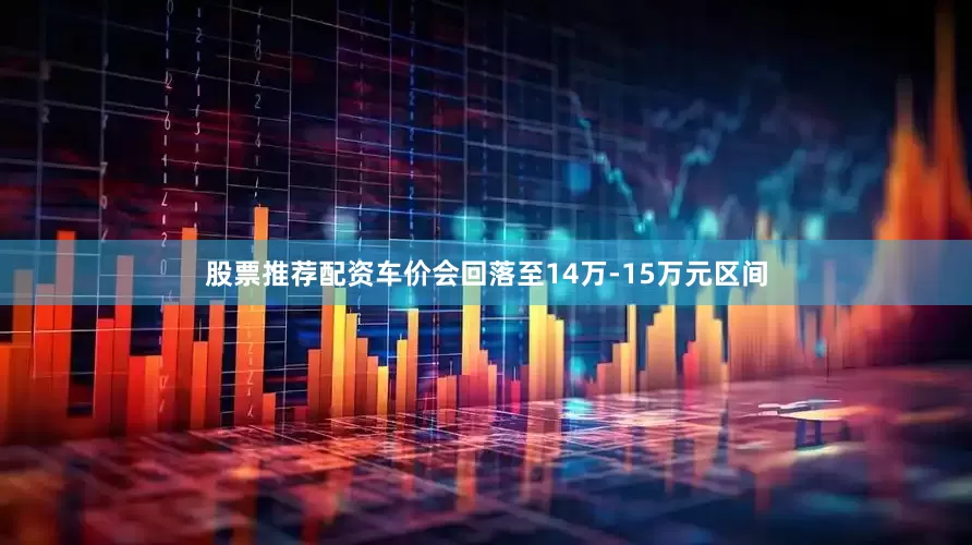 股票推荐配资车价会回落至14万-15万元区间