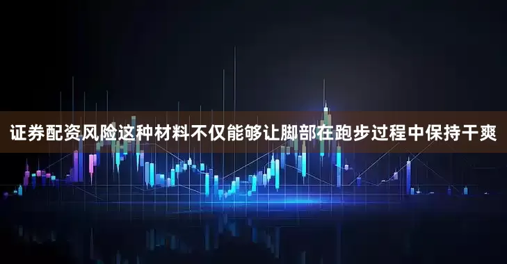 证券配资风险这种材料不仅能够让脚部在跑步过程中保持干爽