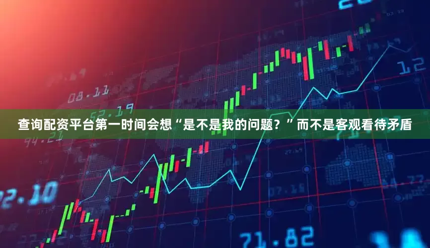 查询配资平台第一时间会想“是不是我的问题？”而不是客观看待矛盾