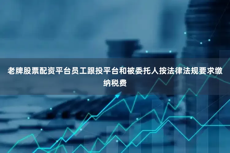 老牌股票配资平台员工跟投平台和被委托人按法律法规要求缴纳税费