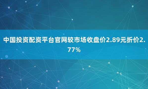 中国投资配资平台官网较市场收盘价2.89元折价2.77%