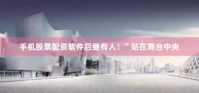 手机股票配资软件后继有人！”站在舞台中央