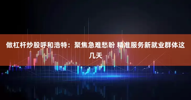 做杠杆炒股呼和浩特：聚焦急难愁盼 精准服务新就业群体这几天